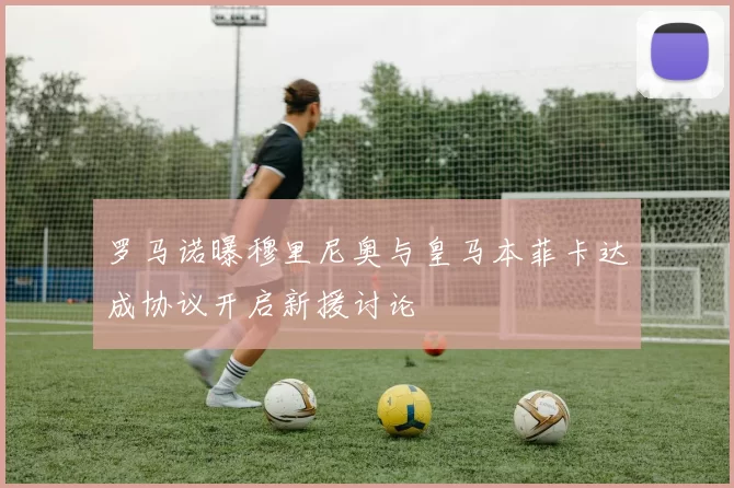 罗马诺曝穆里尼奥与皇马本菲卡达成协议开启新援讨论