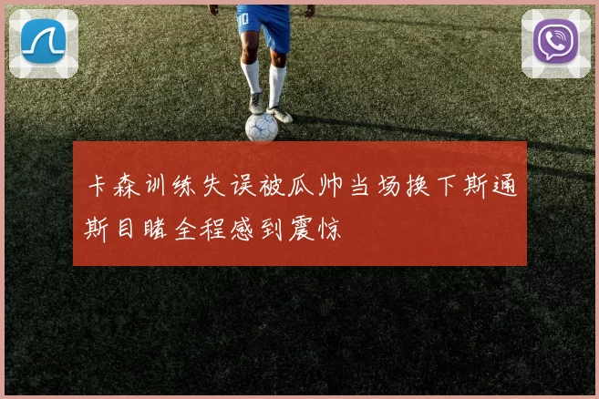 卡森训练失误被瓜帅当场换下斯通斯目睹全程感到震惊