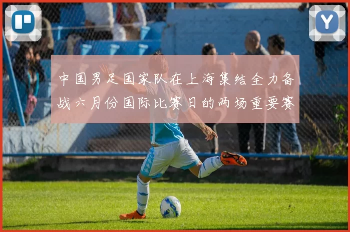 中国男足国家队在上海集结全力备战六月份国际比赛日的两场重要赛事