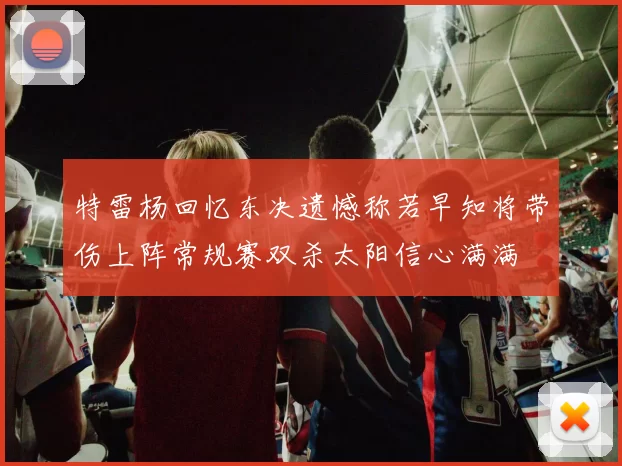 特雷杨回忆东决遗憾称若早知将带伤上阵常规赛双杀太阳信心满满