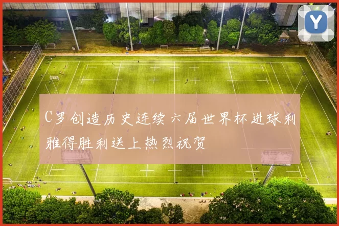 C罗创造历史连续六届世界杯进球利雅得胜利送上热烈祝贺