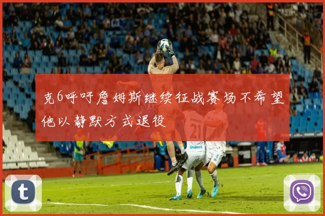克6呼吁詹姆斯继续征战赛场不希望他以静默方式退役