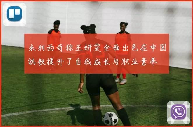 米利西奇称王妍雯全面出色在中国执教提升了自我成长与职业素养