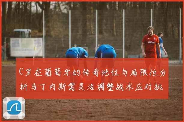 C罗在葡萄牙的传奇地位与局限性分析马丁内斯需灵活调整战术应对挑战