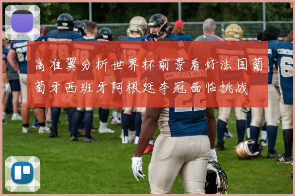 高准翼分析世界杯前景看好法国葡萄牙西班牙阿根廷夺冠面临挑战
