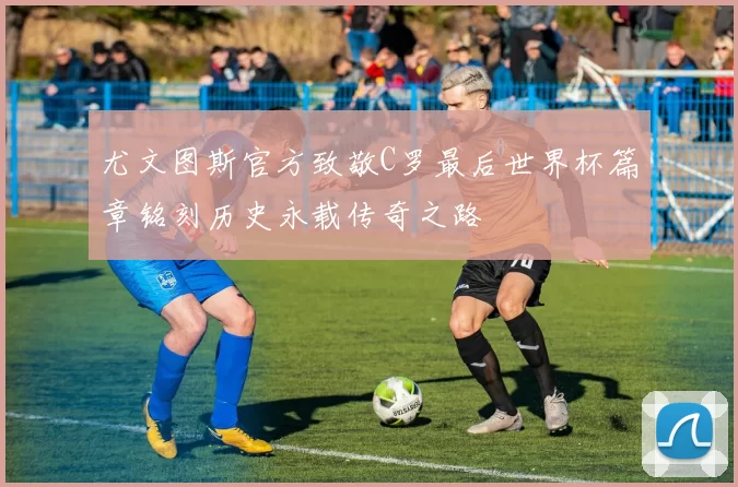 尤文图斯官方致敬C罗最后世界杯篇章铭刻历史永载传奇之路