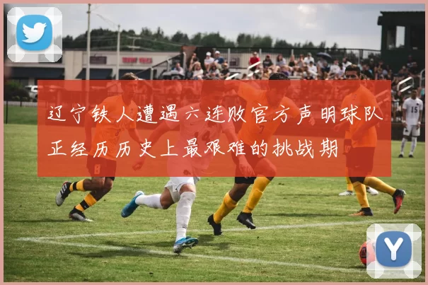 辽宁铁人遭遇六连败官方声明球队正经历历史上最艰难的挑战期
