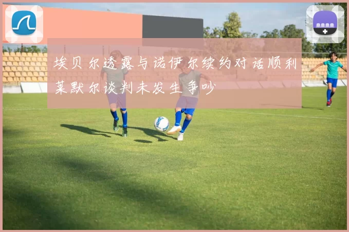 埃贝尔透露与诺伊尔续约对话顺利莱默尔谈判未发生争吵