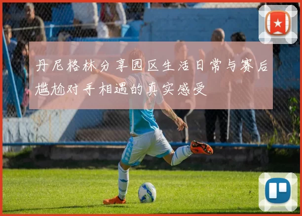 丹尼格林分享园区生活日常与赛后尴尬对手相遇的真实感受