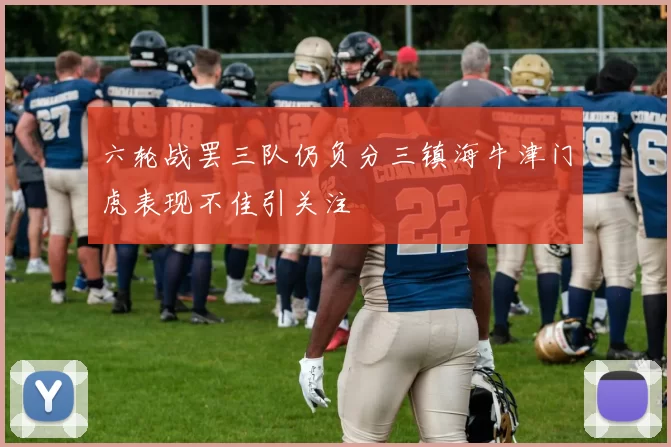 六轮战罢三队仍负分三镇海牛津门虎表现不佳引关注