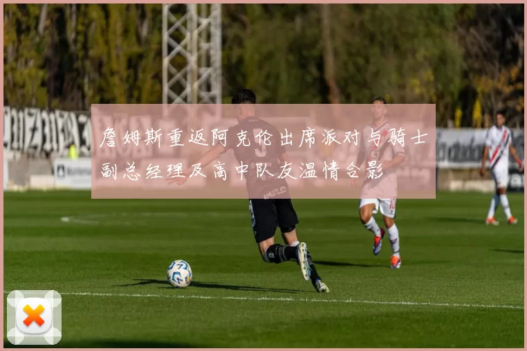 詹姆斯重返阿克伦出席派对与骑士副总经理及高中队友温情合影
