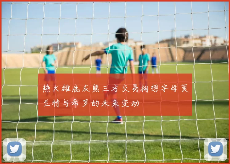 热火雄鹿灰熊三方交易构想字母莫兰特与希罗的未来变动