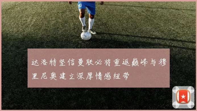 达洛特坚信曼联必将重返巅峰与穆里尼奥建立深厚情感纽带