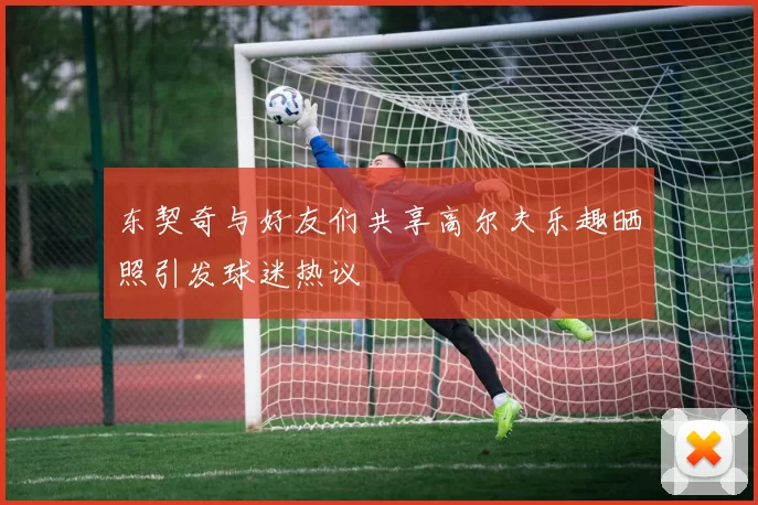 东契奇与好友们共享高尔夫乐趣晒照引发球迷热议