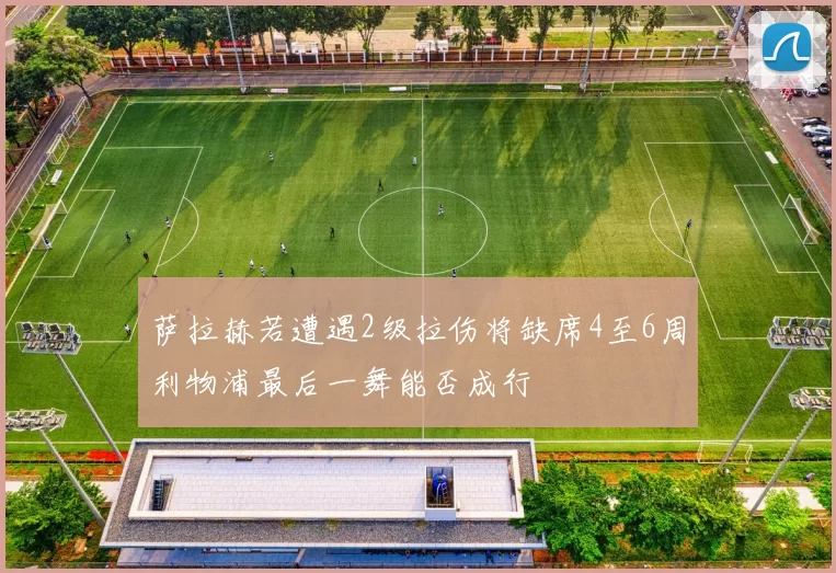 萨拉赫若遭遇2级拉伤将缺席4至6周利物浦最后一舞能否成行