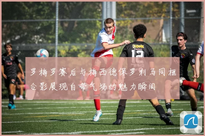 罗梅罗赛后与梅西德保罗利马同框合影展现自带气场的魅力瞬间