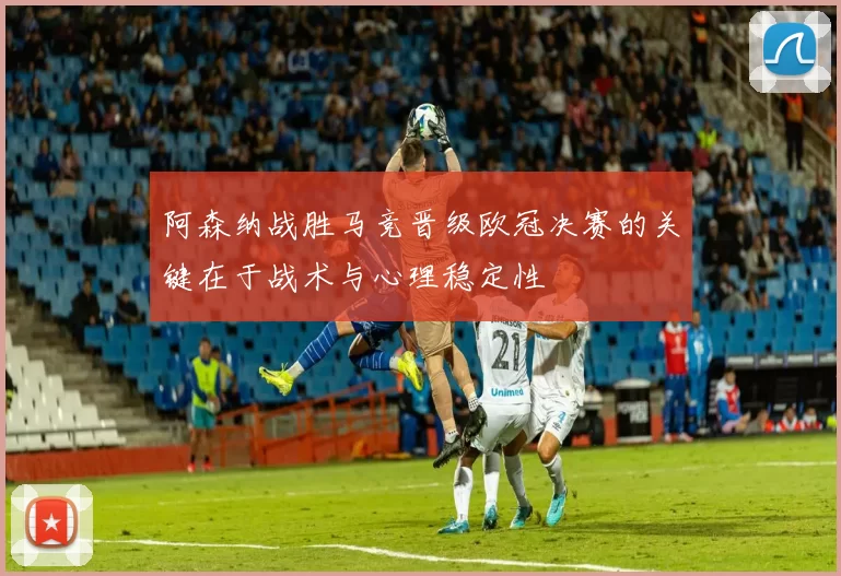 阿森纳战胜马竞晋级欧冠决赛的关键在于战术与心理稳定性