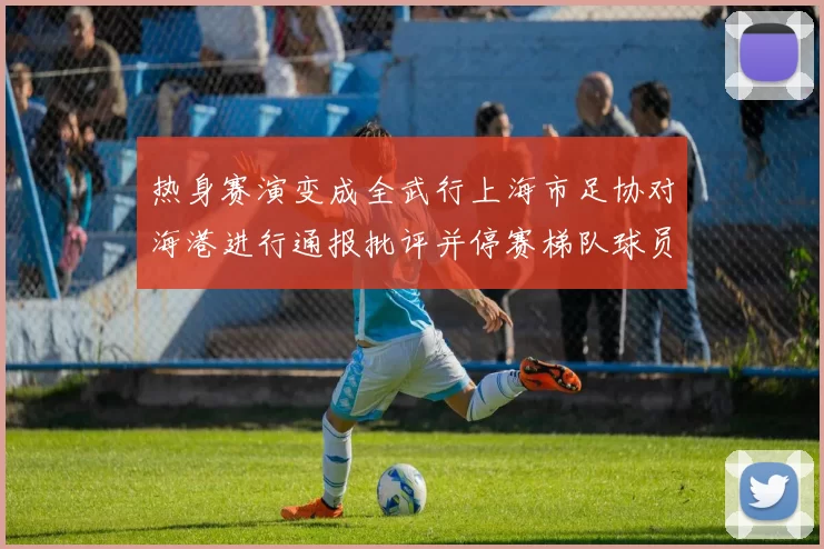 热身赛演变成全武行上海市足协对海港进行通报批评并停赛梯队球员四场