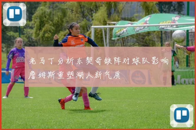 老马丁分析东契奇缺阵对球队影响詹姆斯重塑湖人新气质