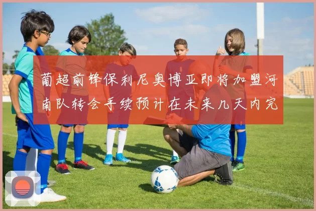葡超前锋保利尼奥博亚即将加盟河南队转会手续预计在未来几天内完成